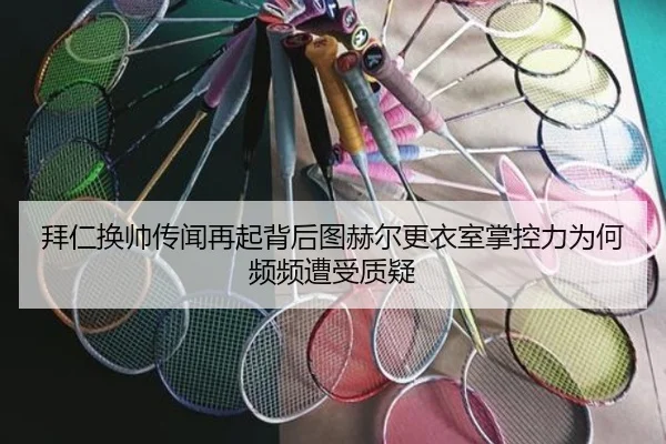 拜仁换帅传闻再起背后图赫尔更衣室掌控力为何频频遭受质疑