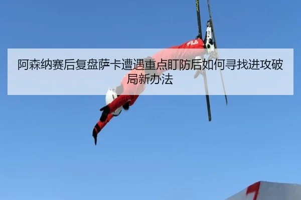 阿森纳赛后复盘萨卡遭遇重点盯防后如何寻找进攻破局新办法