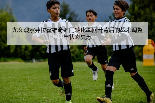 尤文观察弗拉霍维奇射门转化率回升背后的战术调整与状态复苏