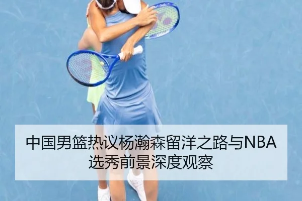 中国男篮热议杨瀚森留洋之路与NBA选秀前景深度观察